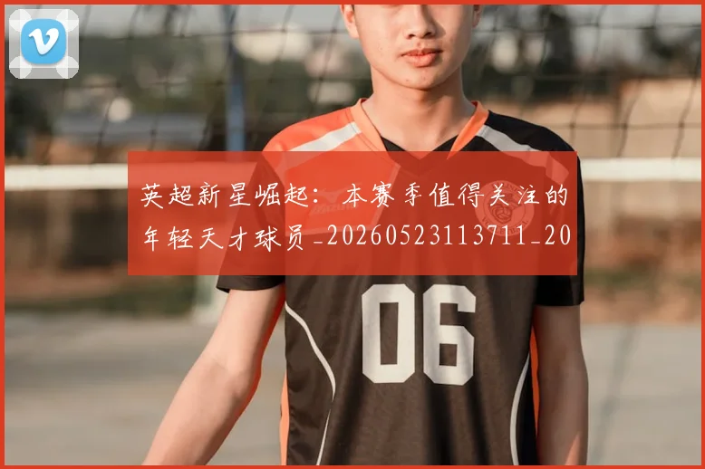 英超新星崛起：本赛季值得关注的年轻天才球员_20260523113711_20260610170040