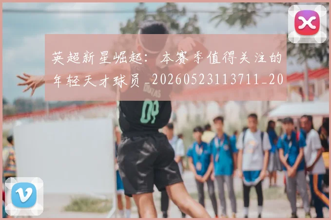 英超新星崛起：本赛季值得关注的年轻天才球员_20260523113711_20260610170040